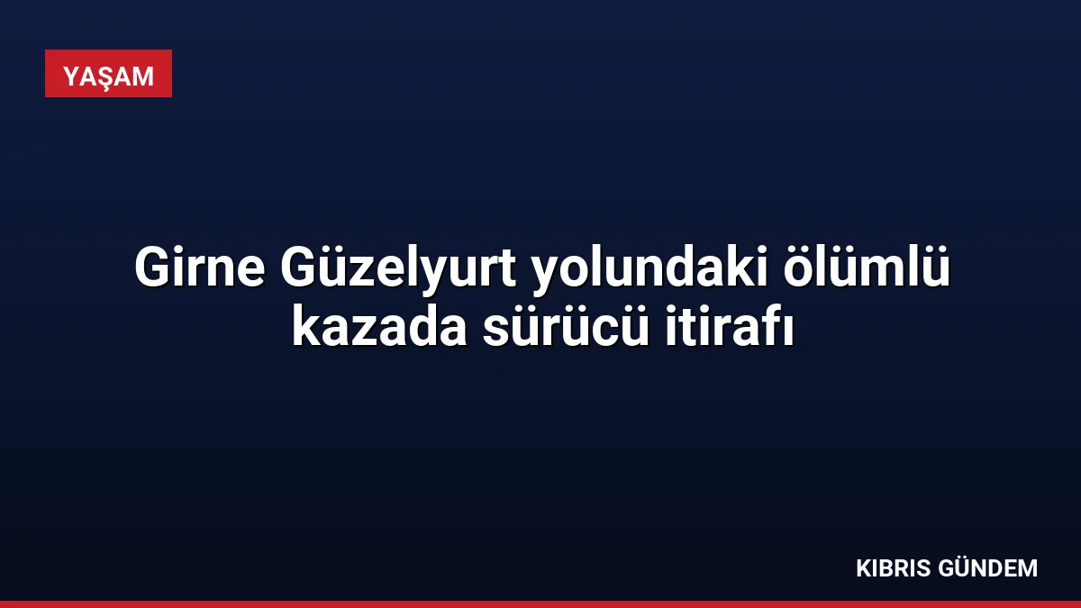 Girne Güzelyurt yolundaki ölümlü kazada sürücü itirafı