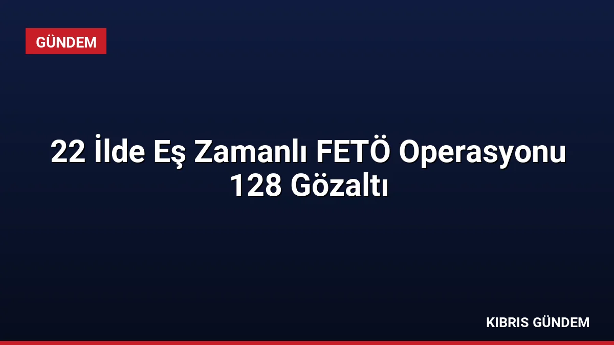 22 İlde Eş Zamanlı FETÖ Operasyonu 128 Gözaltı