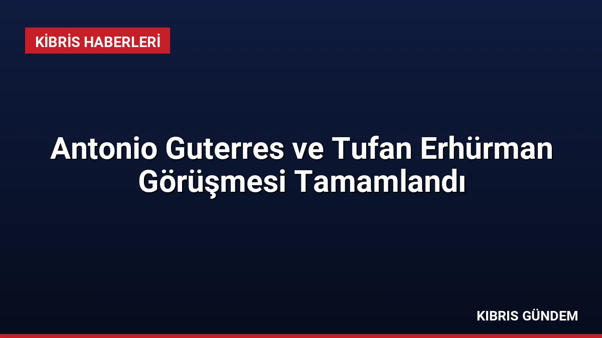 Antonio Guterres ve Tufan Erhürman Görüşmesi Tamamlandı